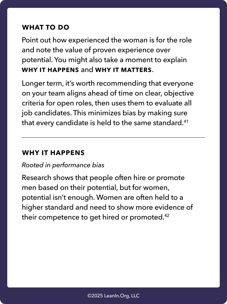 Back of card: What to do - Point out how experienced the woman is for the role and note the value of proven experience over potential. You might also take a moment to explain WHY IT HAPPENS and WHY IT MATTERS. Longer term, it’s worth recommending that everyone on your team aligns ahead of time on clear, objective criteria for open roles, then uses them to evaluate all job candidates. This minimizes bias by making sure that every candidate is held to the same standard.