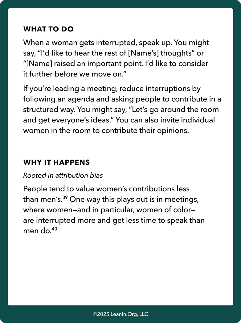 Back of card: What to do - When a woman gets interrupted, speak up. You might say, “I’d like to hear the rest of [Name’s] thoughts” or “[Name] raised an important point. I’d like to consider it further before we move on.” If you’re leading a meeting, reduce interruptions by following an agenda and asking people to contribute in a structured way. You might say, “Let’s go around the room and get everyone’s ideas.” You can also invite individual women in the room to contribute their opinions.